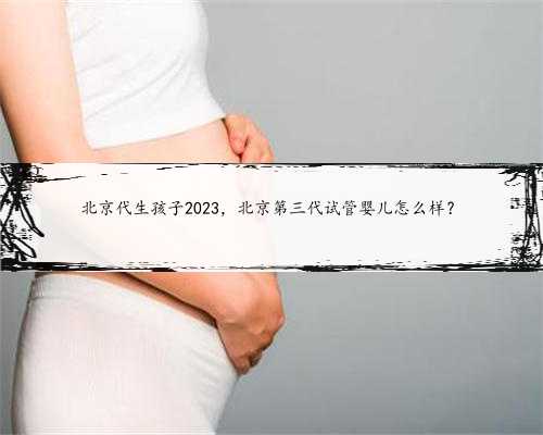 北京代生孩子2023，北京第三代试管婴儿怎么样？