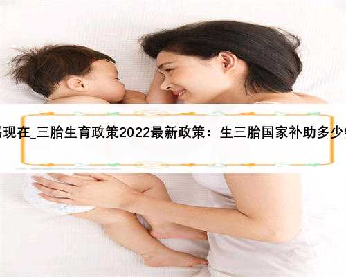 三胎政策已放开了吗现在_三胎生育政策2022最新政策：生三胎国家补助多少钱？